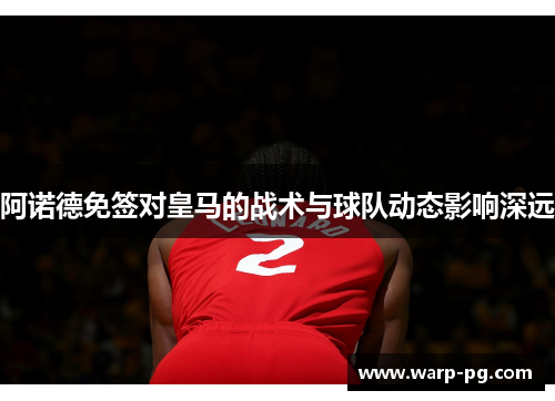 阿诺德免签对皇马的战术与球队动态影响深远