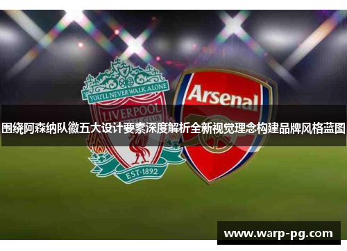 围绕阿森纳队徽五大设计要素深度解析全新视觉理念构建品牌风格蓝图
