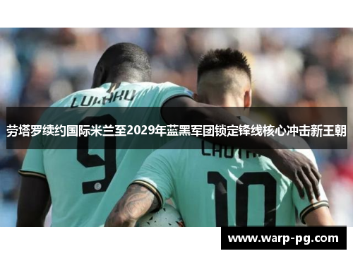 劳塔罗续约国际米兰至2029年蓝黑军团锁定锋线核心冲击新王朝